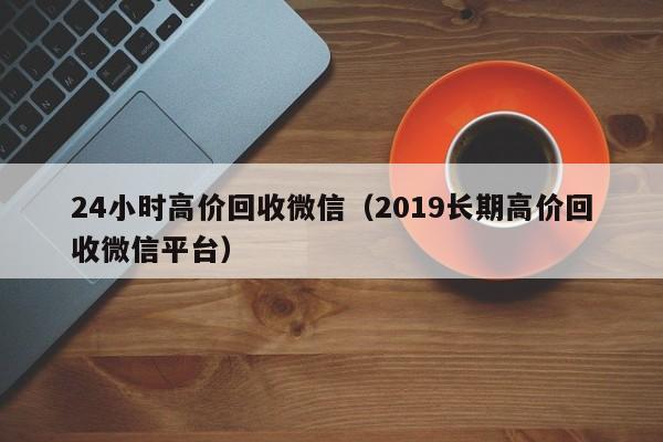 24小时高价回收微信（2019长期高价回收微信平台）