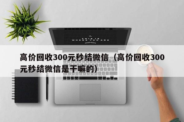 高价回收300元秒结微信（高价回收300元秒结微信是干嘛的）