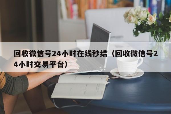 回收微信号24小时在线秒结（回收微信号24小时交易平台）