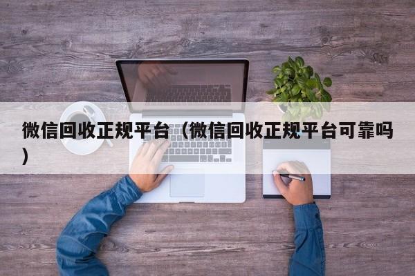 微信回收正规平台（微信回收正规平台可靠吗）