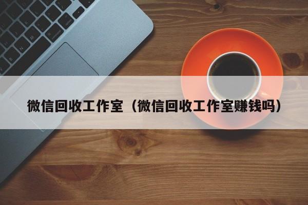 微信回收工作室（微信回收工作室赚钱吗）
