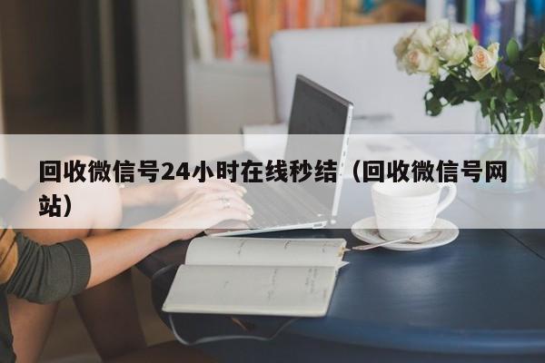 回收微信号24小时在线秒结（回收微信号网站）