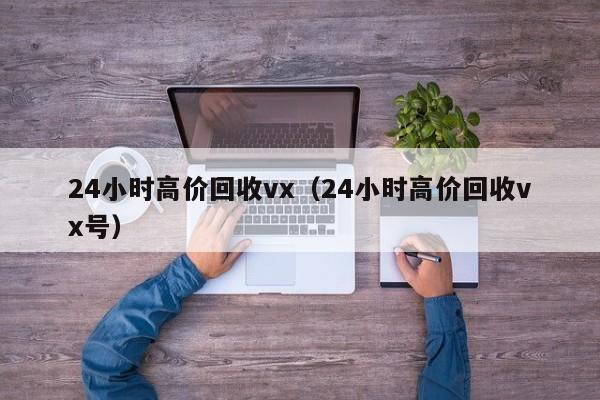 24小时高价回收vx（24小时高价回收vx号）