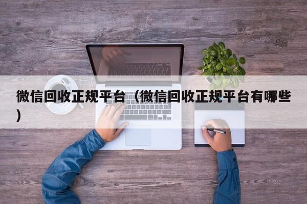 微信回收正规平台（微信回收正规平台有哪些）