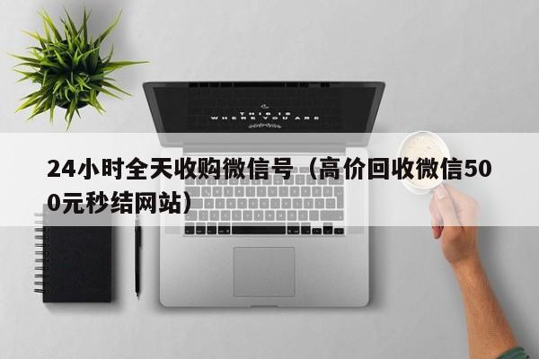 24小时全天收购微信号（高价回收微信500元秒结网站）