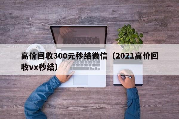 高价回收300元秒结微信（2021高价回收vx秒结）