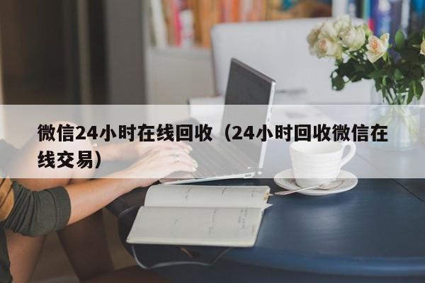 微信24小时在线回收（24小时回收微信在线交易）