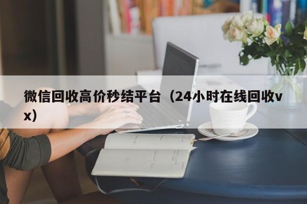 微信回收高价秒结平台（24小时在线回收vx）