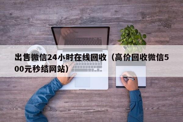 出售微信24小时在线回收（高价回收微信500元秒结网站）