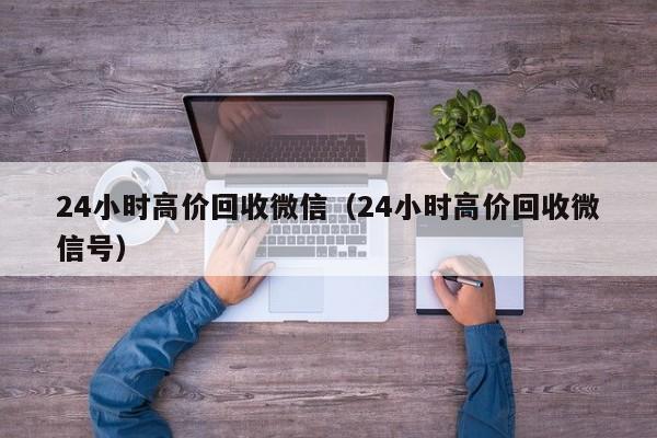 24小时高价回收微信（24小时高价回收微信号）