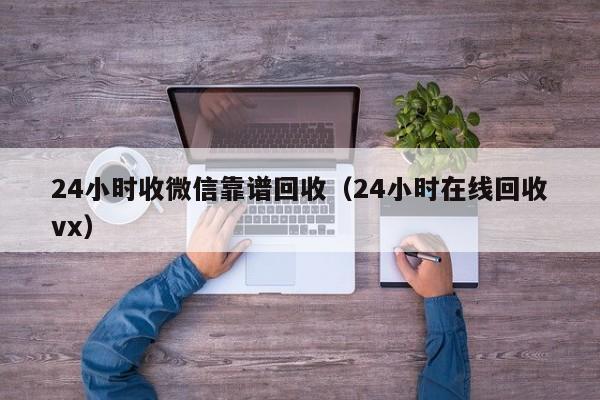 24小时收微信靠谱回收（24小时在线回收vx）