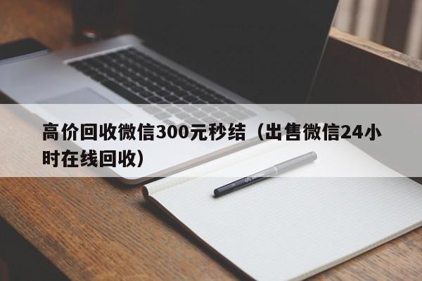 高价回收微信300元秒结（出售微信24小时在线回收）