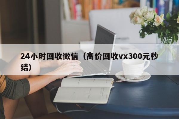 24小时回收微信（高价回收vx300元秒结）