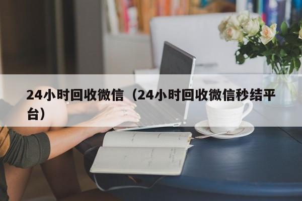 24小时回收微信（24小时回收微信秒结平台）