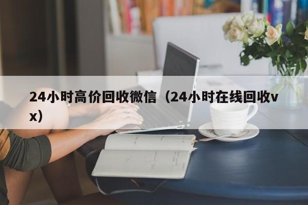 24小时高价回收微信（24小时在线回收vx）
