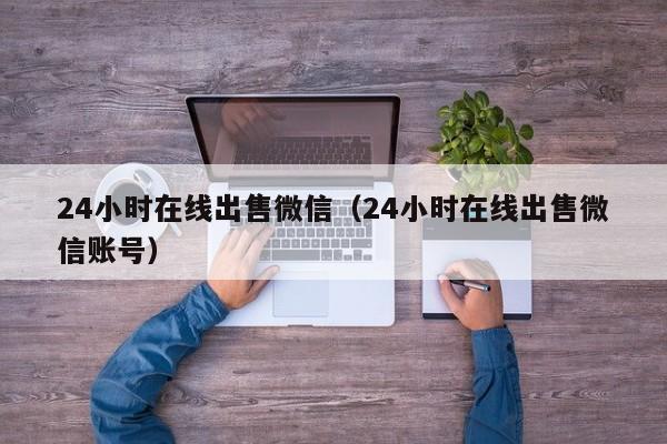 24小时在线出售微信（24小时在线出售微信账号）