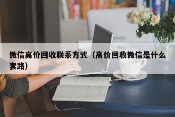 微信高价回收联系方式（高价回收微信是什么套路）