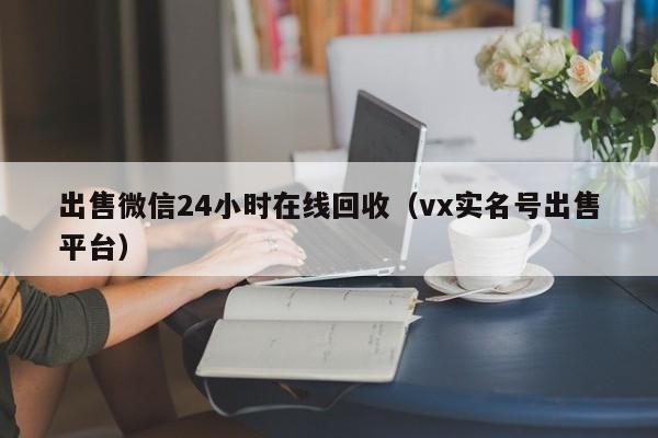 出售微信24小时在线回收（vx实名号出售平台）