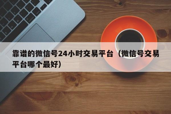 靠谱的微信号24小时交易平台（微信号交易平台哪个最好）