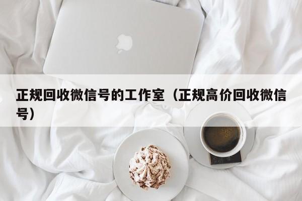 正规回收微信号的工作室（正规高价回收微信号）