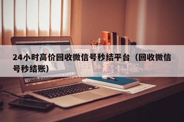 24小时高价回收微信号秒结平台（回收微信号秒结账）