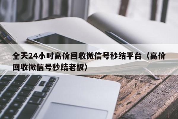 全天24小时高价回收微信号秒结平台（高价回收微信号秒结老板）