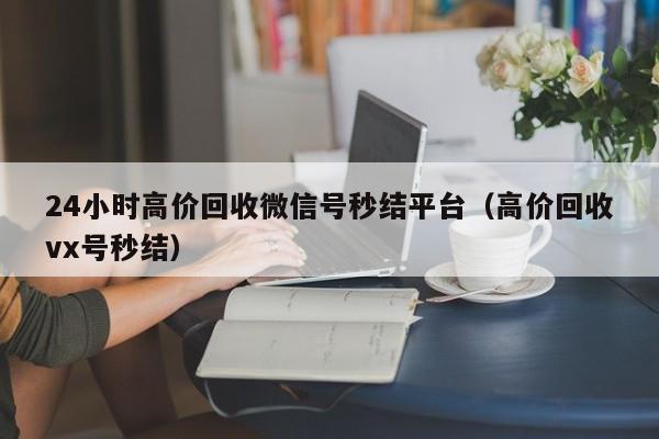24小时高价回收微信号秒结平台（高价回收vx号秒结）