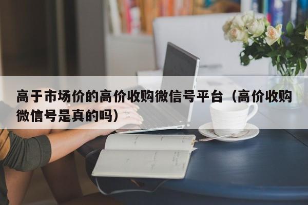 高于市场价的高价收购微信号平台（高价收购微信号是真的吗）