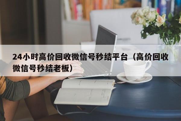 24小时高价回收微信号秒结平台（高价回收微信号秒结老板）