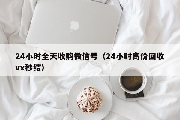 24小时全天收购微信号（24小时高价回收vx秒结）