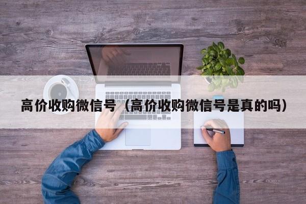高价收购微信号（高价收购微信号是真的吗）