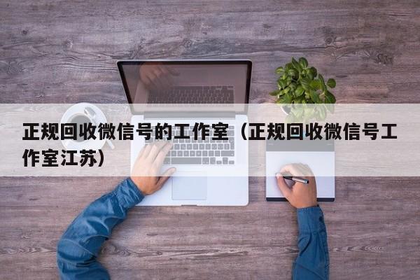 正规回收微信号的工作室（正规回收微信号工作室江苏）