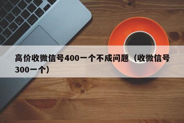 高价收微信号400一个不成问题（收微信号300一个）