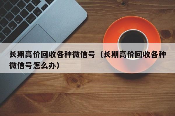 长期高价回收各种微信号（长期高价回收各种微信号怎么办）