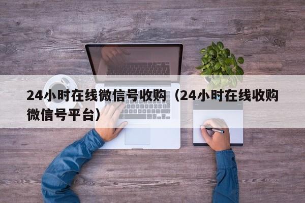 24小时在线微信号收购（24小时在线收购微信号平台）