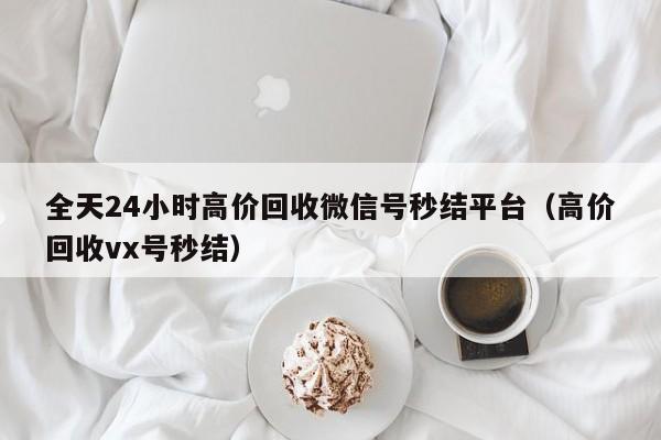 全天24小时高价回收微信号秒结平台（高价回收vx号秒结）