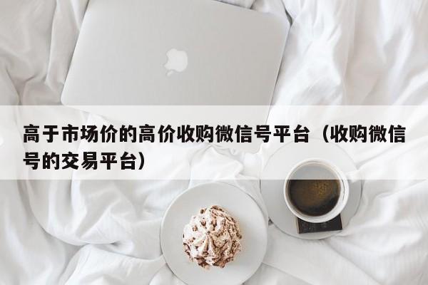 高于市场价的高价收购微信号平台（收购微信号的交易平台）