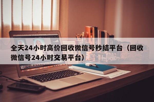 全天24小时高价回收微信号秒结平台（回收微信号24小时交易平台）