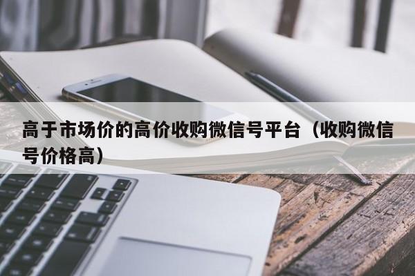 高于市场价的高价收购微信号平台（收购微信号价格高）