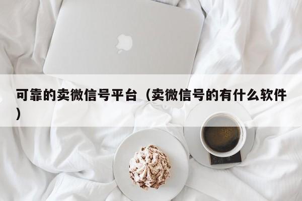 可靠的卖微信号平台（卖微信号的有什么软件）