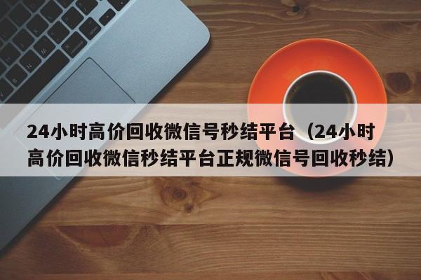 24小时高价回收微信号秒结平台（24小时高价回收微信秒结平台正规微信号回收秒结）