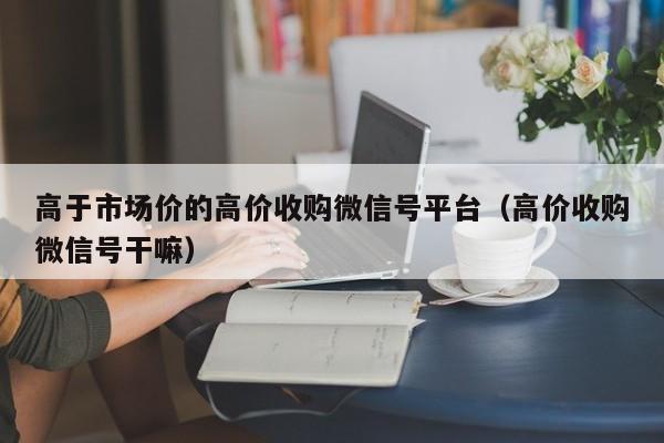 高于市场价的高价收购微信号平台（高价收购微信号干嘛）