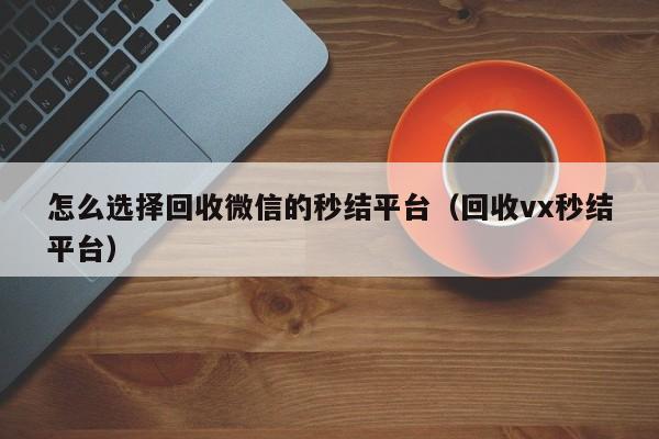 怎么选择回收微信的秒结平台（回收vx秒结平台）