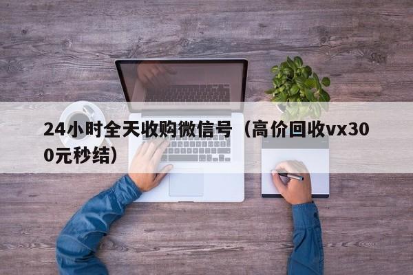 24小时全天收购微信号（高价回收vx300元秒结）