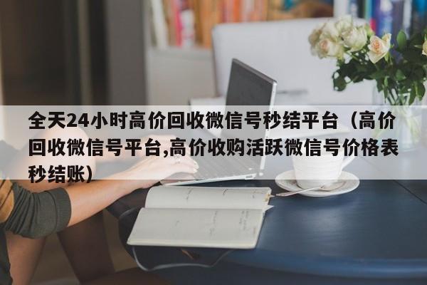 全天24小时高价回收微信号秒结平台（高价回收微信号平台,高价收购活跃微信号价格表秒结账）