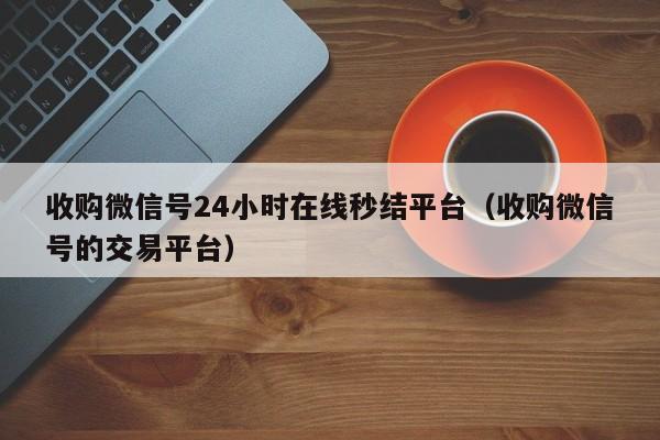 收购微信号24小时在线秒结平台（收购微信号的交易平台）